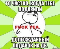 То чуство, когда тебе подарили долгожданный подарок на ДР.