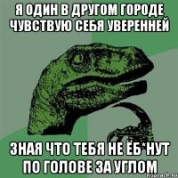 Я один в другом городе чувствую себя уверенней зная что тебя не ёб*нут по голове за углом