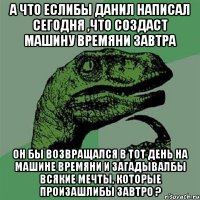 а что еслибы Данил написал сегодня ,что создаст машину времяни завтра он бы возвращался в тот день на машине времяни и загадывалбы всякие мечты, которые произашлибы завтро ?