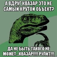 А вдруг КВАЗАР это не самый крутой объект? Да не быть такого не может...КВАЗАР!!!! РУЛИТ!!!