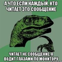 А ЧТО ЕСЛИ КАЖДЫЙ, КТО ЧИТАЕТ ЭТО СООБЩЕНИЕ ЧИТАЕТ НЕ СООБЩЕНИЕ, А ВОДИТ ГЛАЗАМИ ПО МОНИТОРУ