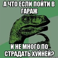 А что если пойти в гараж и не много по страдать хуйнёй?