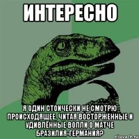 интересно я один стоически не смотрю происходящее, читая восторженные и удивлённые вопли о матче Бразилия-Германия?