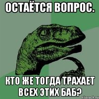 Остаётся вопрос. Кто же тогда трахает всех этих баб?