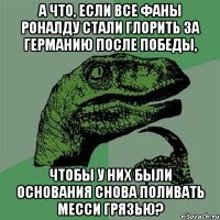 А что, если все фаны Роналду стали глорить за Германию после победы, Чтобы у них были основания снова поливать Месси грязью?