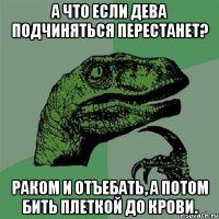 А что если дева подчиняться перестанет? Раком и отъебать, а потом бить плеткой до крови.