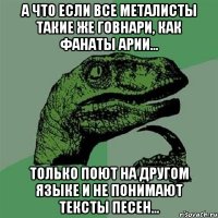 А что если все металисты такие же говнари, как фанаты Арии... только поют на другом языке и не понимают тексты песен...