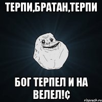 Терпи,Братан,терпи Бог терпел и на велел!¢