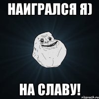 Наигрался я) На славу!