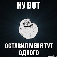 Ну вот Оставил меня тут одного