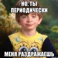 но, ты периодически меня раздражаешь