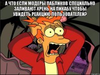 А ЧТО ЕСЛИ МОДЕРЫ ПАБЛИКОВ СПЕЦИАЛЬНО ЗАЛИВАЮТ ХРЕНЬ НА ПИКАБУ ЧТОБЫ УВИДЕТЬ РЕАКЦИЮ ПОЛЬЗОВАТЕЛЕЙ? 