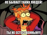 НЕ БЫВАЕТ ТАКИХ ЛЮДЕЙ! ТЫ НЕ ЕСТЕСТВЕННЫЙ!!!