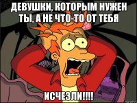 девушки, которым нужен ты, а не что-то от тебя ИСЧЕЗЛИ!!!!