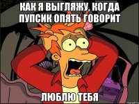 Как я выгляжу, когда пупсик опять говорит ЛЮБЛЮ ТЕБЯ