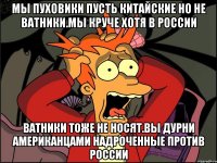 Мы пуховики пусть китайские но не ватники.мы круче хотя в россии Ватники тоже не носят.вы дурни американцами надроченные против россии