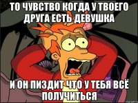 то чувство когда у твоего друга есть девушка и он пиздит что у тебя всё получиться