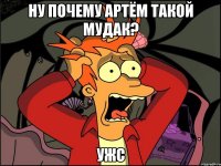 ну почему артём такой мудак? ужс