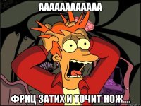 аааааааааааа фриц затих и точит нож....