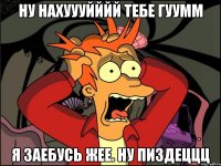 Ну нахуууйййй тебе гуумм Я заебусь жее. Ну пиздеццц