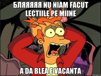 бляяяяя nu niam facut lectiile pe miine a da blea e vacanta