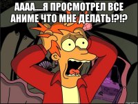 Аааа....Я просмотрел все аниме что мне делать!?!? 