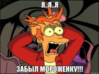 Я..Я..Я ЗАБЫЛ МОРОЖЕНКУ!!!