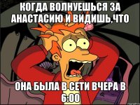 когда волнуешься за Анастасию и видишь,что она была в сети вчера в 6:00