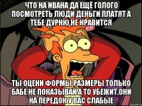 Что на ивана да ещё голого посмотреть люди деньги платят а тебе дурню не нравится Ты оцени формы размеры только бабе не показывай а то убежит.они на передок у вас слабые