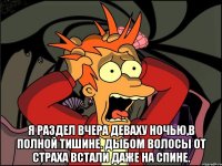  Я раздел вчера деваху Ночью,в полной тишине. Дыбом волосы от страха Встали даже на спине.