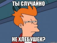 ты случайно не хлебушек?