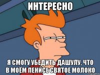 интересно Я смогу убедить Дашулу, что в МОЁМ пенисе святое молоко