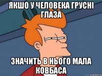 якшо у человека грусні глаза значить в нього мала ковбаса