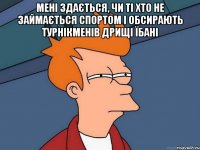 Мені здається, чи ті хто не займається спортом і обсирають турнікменів дрищі їбані 