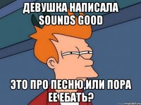 Девушка написала sounds good это про песню,или пора ее ебать?