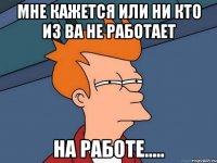 мне кажется или ни кто из ва не работает на работе.....