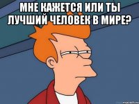 мне кажется или ты лучший человек в мире? 