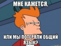 мне кажется, или мы потеряли общий язык?