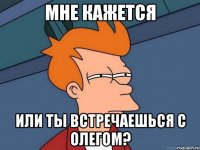 мне кажется или ты встречаешься с олегом?