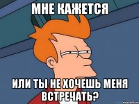 мне кажется или ты не хочешь меня встречать?