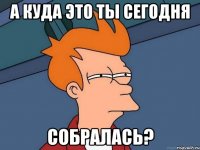 а куда это ты сегодня собралась?