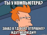 Ты у компьютера? Заказ в ТД ФОРТ отправил? Ждут же люди!!!