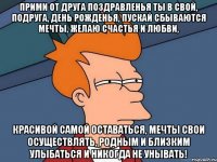 Прими от друга поздравленья Ты в свой, подруга, день рожденья, Пускай сбываются мечты, Желаю счастья и любви, Красивой самой оставаться, Мечты свои осуществлять, Родным и близким улыбаться И никогда не унывать!