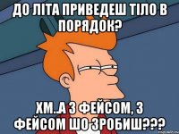 до літа приведеш тіло в порядок? хм..а з фейсом, з фейсом шо зробиш???