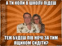 А ТИ КОЛИ В ШКОЛУ ПІДЕШ ТЕЖ БУДЕШ ПІВ НОЧІ ЗА ТИМ ЯЩИКОМ СИДІТИ?