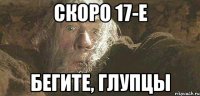 Скоро 17-е БЕГИТЕ, ГЛУПЦЫ