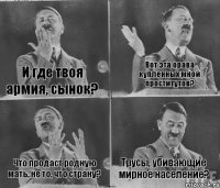 И где твоя армия, сынок? Вот эта орава купленных мной проститутов? Что продаст родную мать, не то, что страну? Трусы, убивающие мирное население?