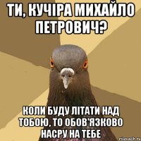 Ти, Кучіра Михайло Петрович? Коли буду літати над тобою, то обов'язково насру на тебе