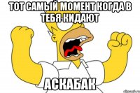 тот самый момент когда в тебя кидают аскабак