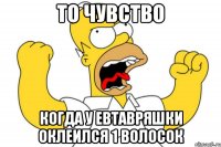 то чувство когда у евтавряшки оклеился 1 волосок